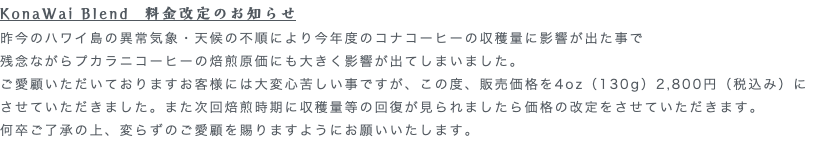 KonaWai Blend　料金改定のお知らせ 昨今のハワイ島の異常気象・天候の不順により今年度のコナコーヒーの収穫量に影響が出た事で 残念ながらプカラニコーヒーの焙煎原価にも大きく影響が出てしまいました。 ご愛顧いただいておりますお客様には大変心苦しい事ですが、この度、販売価格を4oz（130g）2,800円（税込み）に させていただきました。また次回焙煎時期に収穫量等の回復が見られましたら価格の改定をさせていただきます。 何卒ご了承の上、変らずのご愛顧を賜りますようにお願いいたします。